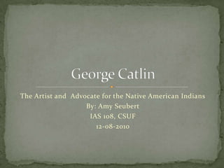 The Artist and  Advocate for the Native American Indians By: Amy Seubert IAS 108, CSUF 12-08-2010 George Catlin 