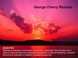 George Cherry Resume




 Resume
 GEORGE CHERRY
OBJECTIVE
Seeking an energetic environment in a thriving organization that will allow me to
utilize my diverse skills and progressive experience in Sales & Marketing, Customer
Service and Hospitality to heighten company productivity.
 