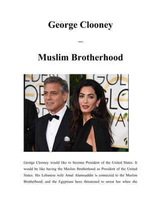 George Clooney
–
Muslim Brotherhood
George Clooney would like to become President of the United States. It
would be like having the Muslim Brotherhood as President of the United
States. His Lebanese wife Amal Alamouddin is connected to the Muslim
Brotherhood, and the Egyptians have threatened to arrest her when she
 