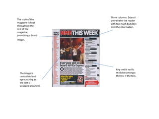 The style of the
magazine is kept
throughout the
rest of the
magazine,
promoting a brand
image.
Three columns. Doesn’t
overwhelm the reader
with too much but does
limit the information.
The Image is
centralised and
eye-catching as
the text is
wrapped around it.
Key text is easily
readable amongst
the rest if the text.
 