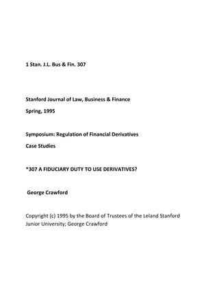 1 Stan. J.L. Bus & Fin. 307




Stanford Journal of Law, Business & Finance

Spring, 1995



Symposium: Regulation of Financial Derivatives

Case Studies



*307 A FIDUCIARY DUTY TO USE DERIVATIVES?



George Crawford



Copyright (c) 1995 by the Board of Trustees of the Leland Stanford
Junior University; George Crawford
 