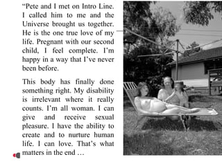 “Pete and I met on Intro Line.
I called him to me and the
Universe brought us together.
He is the one true love of my
life. Pregnant with our second
child, I feel complete. I’m
happy in a way that I’ve never
been before.
This body has finally done
something right. My disability
is irrelevant where it really
counts. I’m all woman. I can
give and receive sexual
pleasure. I have the ability to
create and to nurture human
life. I can love. That’s what
matters in the end …
 