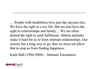 … People with disabilities love just like anyone else.
We have the right to a sex life. But we also have the
right to relationships and family… We are often
denied the right to such fulfilment. Ableist attitudes
make it hard for us to form intimate relationships. Our
society has a long way to go. But we must not allow
that to stop us from finding happiness.
Katie Ball (1966-2004) – Intimate Encounters
 