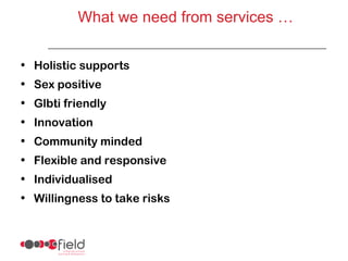 What we need from services …


• Holistic supports
• Sex positive
• Glbti friendly
• Innovation
• Community minded
• Flexible and responsive
• Individualised
• Willingness to take risks
 