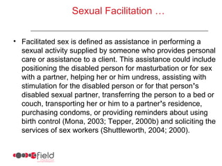 Sexual Facilitation …


• Facilitated sex is defined as assistance in performing a
  sexual activity supplied by someone who provides personal
  care or assistance to a client. This assistance could include
  positioning the disabled person for masturbation or for sex
  with a partner, helping her or him undress, assisting with
  stimulation for the disabled person or for that person’s
  disabled sexual partner, transferring the person to a bed or
  couch, transporting her or him to a partner’s residence,
  purchasing condoms, or providing reminders about using
  birth control (Mona, 2003; Tepper, 2000b) and soliciting the
  services of sex workers (Shuttleworth, 2004; 2000).
 