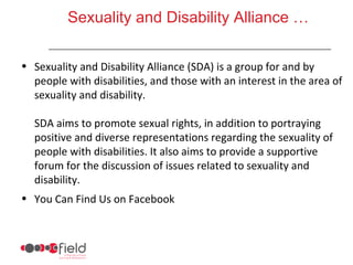 Sexuality and Disability Alliance …


• Sexuality and Disability Alliance (SDA) is a group for and by
  people with disabilities, and those with an interest in the area of
  sexuality and disability.

  SDA aims to promote sexual rights, in addition to portraying
  positive and diverse representations regarding the sexuality of
  people with disabilities. It also aims to provide a supportive
  forum for the discussion of issues related to sexuality and
  disability.
• You Can Find Us on Facebook
 