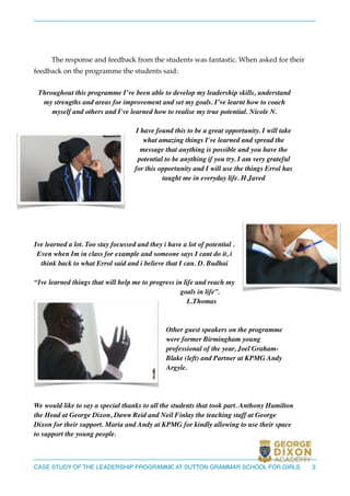 !
!
The response and feedback from the students was fantastic. When asked for their
feedback on the programme the students said:!
!
Throughout this programme I’ve been able to develop my leadership skills, understand
my strengths and areas for improvement and set my goals. I’ve learnt how to coach
myself and others and I've learned how to realise my true potential. Nicole N. 	

!
I have found this to be a great opportunity. I will take
what amazing things I've learned and spread the
message that anything is possible and you have the
potential to be anything if you try. I am very grateful
for this opportunity and I will use the things Errol has
taught me in everyday life. H.Javed	

!
!
	

!
!
!
Ive learned a lot. Too stay focussed and they i have a lot of potential .
Even when Im in class for example and someone says I cant do it, i
think back to what Errol said and i believe that I can. D. Budhai	

!
“Ive learned things that will help me to progress in life and reach my
goals in life”.
L.Thomas	

!
!
Other guest speakers on the programme
were former Birmingham young
professional of the year, Joel Graham-
Blake (left) and Partner at KPMG Andy
Argyle. 	

!
!
!
We would like to say a special thanks to all the students that took part. Anthony Hamilton
the Head at George Dixon, Dawn Reid and Neil Finlay the teaching staff at George
Dixon for their support. Maria and Andy at KPMG for kindly allowing to use their space
to support the young people. 	

3CASE STUDY OF THE LEADERSHIP PROGRAMME AT SUTTON GRAMMAR SCHOOL FOR GIRLS
 