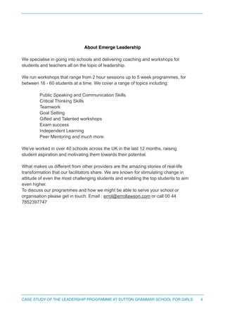 !
!
About Emerge Leadership !
We specialise in going into schools and delivering coaching and workshops for
students and teachers all on the topic of leadership.
We run workshops that range from 2 hour sessions up to 5 week programmes, for
between 16 - 60 students at a time. We cover a range of topics including:
Public Speaking and Communication Skills
Critical Thinking Skills
Teamwork
Goal Setting
Gifted and Talented workshops
Exam success
Independent Learning
Peer Mentoring and much more.
We've worked in over 40 schools across the UK in the last 12 months, raising
student aspiration and motivating them towards their potential.
!
What makes us different from other providers are the amazing stories of real-life
transformation that our facilitators share. We are known for stimulating change in
attitude of even the most challenging students and enabling the top students to aim
even higher.
To discuss our programmes and how we might be able to serve your school or
organisation please get in touch. Email : errol@errollawson.com or call 00 44
7852397747
4CASE STUDY OF THE LEADERSHIP PROGRAMME AT SUTTON GRAMMAR SCHOOL FOR GIRLS
 