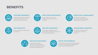 CUSTOMER EXPERIENCE
Frictionless, hyper-personalised
communication without the
need to print, sign or scan.
REPUTATION MANAGEMENT
Ensure that all document-
based interactions are styled
correctly.
PRODUCTIVITY IMPROVEMENT
Have the correct digital
documents available, routed,
digitally signed and stored.
COST REDUCTION
30% time savings on data input
and rework.
RISK AND COMPLIANCE
Up-to-date templates ensure
information is always correct and in
line with policy and law.
OMNICHANNEL MARKETING
Consistent via web, mobile,
sms and other relevant
channels.
EMPLOYEE ENGAGEMENT
Frictionless employee
interaction from automatic
contract generation to the pre-
population of digital forms.
DIGITAL AND PAPERLESS
The eradication of printed material helps
make your organisation both efficient
and environmentally friendly.
BENEFITS
 