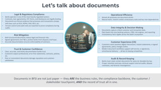 Let’s talk about documents
Legal & Regulatory Compliance
• Banks operate in one of the most heavily regulated sectors.
• Contracts, loan agreements, KYC forms, and disclosures are legally binding.
• Documents are formal evidence that processes and transactions comply
with laws such as FICA, POPIA, FAIS, NCA, etc.
• Version control and audit trails are essential to prove compliance during
audits.
Risk Mitigation
• Well-structured documents reduce legal and financial risks.
• Signed agreements and T&Cs, protect banks from disputes and fraud.
• Accurate documentation ensures enforceability of contracts.
Trust & Customer Confidence
• Clear, accurate, and timely documentation builds trust.
• Customers expect professional, error-free statements, contracts, policies,
etc.
• Poor or inconsistent documents damage reputation and customer
satisfaction.
Operational Efficiency
• Almost all processes are document-driven
• Manual work, rework creates unnecessary costs and key man dependencies
Data Integrity & Decision Making
• Documents capture critical customer and transaction data.
• Data feeds into core banking systems, CRM, risk engines, and reporting.
• Inconsistency here ripples across the bank’s ecosystem.
Customer Experience (CX)
• Customers want seamless digital interactions: instant statements, e-signed
agreements, policy changes online.
• Modern document workflows support self-service, e-signatures,
omnichannel delivery — all key to staying competitive.
Audit & Record Keeping
• Banks must retain certain documents for years (or decades) by law.
• Proper retention and easy retrieval support internal audits, dispute
resolution, and forensic investigations.
Documents in BFSI are not just paper — they ARE the business rules, the compliance backbone, the customer /
stakeholder touchpoint, AND the record of trust all in one.
 