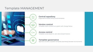 Central repository
Organised template library & sub-templates
Version control
Template check-in/check-out system with change history
Access control
Template access based on user roles and permissions
Template governance
Approve, activate, or publish templates seamlessly between environments
Template MANAGEMENT
 