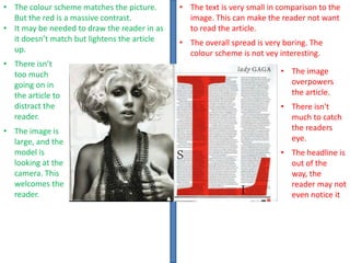 • The colour scheme matches the picture.
But the red is a massive contrast.
• It may be needed to draw the reader in as
it doesn’t match but lightens the article
up.
• There isn’t
too much
going on in
the article to
distract the
reader.
• The image is
large, and the
model is
looking at the
camera. This
welcomes the
reader.

• The text is very small in comparison to the
image. This can make the reader not want
to read the article.
• The overall spread is very boring. The
colour scheme is not vey interesting.
• The image
overpowers
the article.
• There isn't
much to catch
the readers
eye.

• The headline is
out of the
way, the
reader may not
even notice it

 