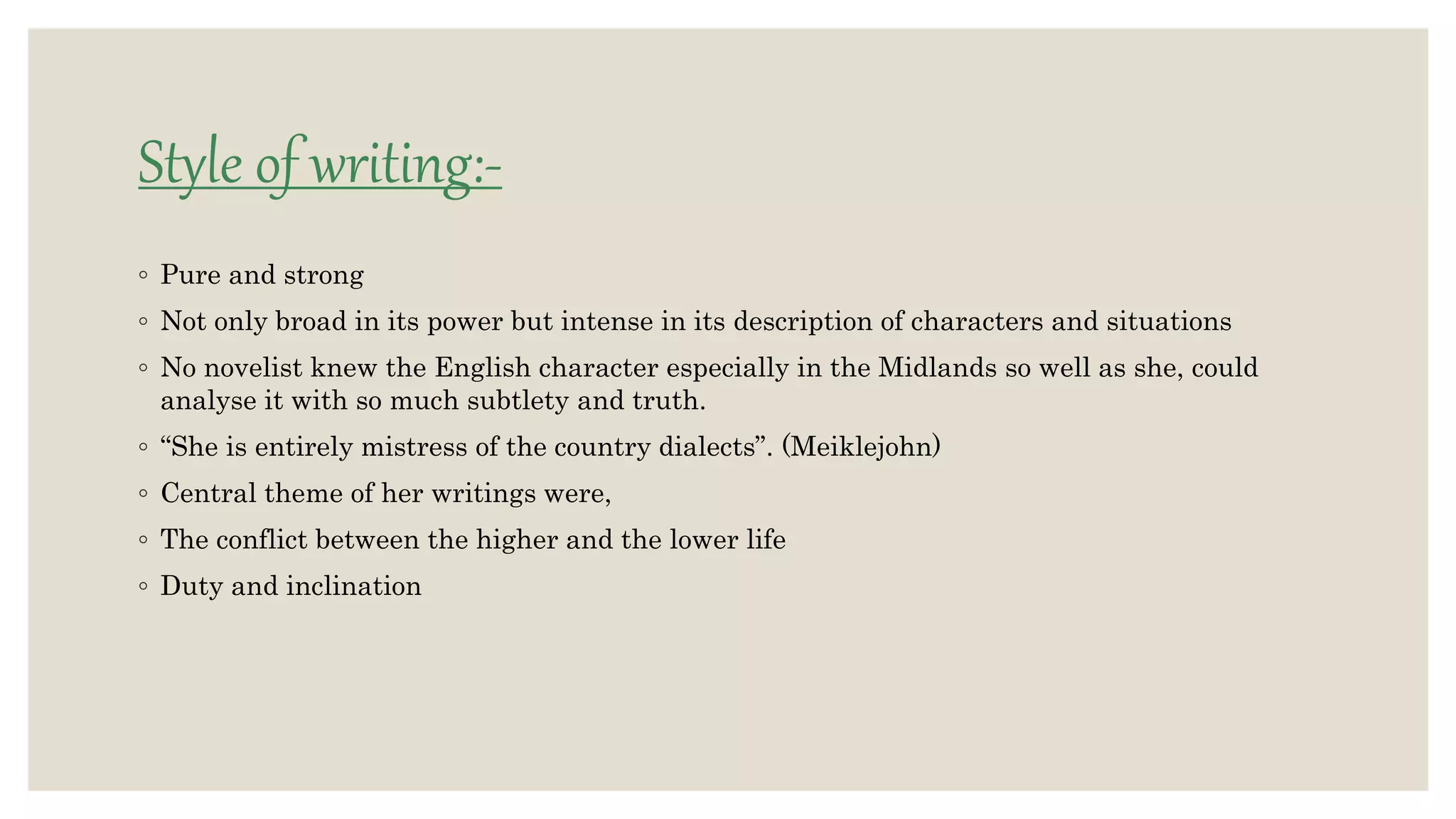 Style of writing:-
◦ Pure and strong
◦ Not only broad in its power but intense in its description of characters and situations
◦ No novelist knew the English character especially in the Midlands so well as she, could
analyse it with so much subtlety and truth.
◦ “She is entirely mistress of the country dialects”. (Meiklejohn)
◦ Central theme of her writings were,
◦ The conflict between the higher and the lower life
◦ Duty and inclination
 