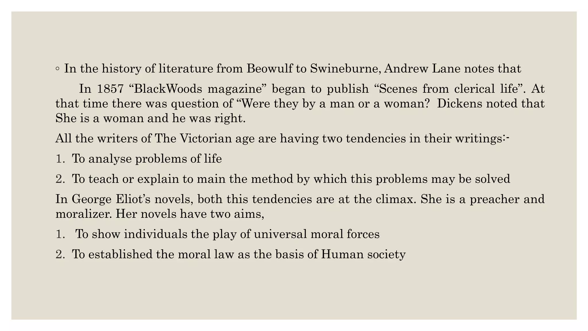 ◦ In the history of literature from Beowulf to Swineburne, Andrew Lane notes that
In 1857 “BlackWoods magazine” began to publish “Scenes from clerical life”. At
that time there was question of “Were they by a man or a woman? Dickens noted that
She is a woman and he was right.
All the writers of The Victorian age are having two tendencies in their writings:-
1. To analyse problems of life
2. To teach or explain to main the method by which this problems may be solved
In George Eliot’s novels, both this tendencies are at the climax. She is a preacher and
moralizer. Her novels have two aims,
1. To show individuals the play of universal moral forces
2. To established the moral law as the basis of Human society
 