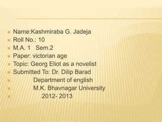    Name:Kashmiraba G. Jadeja
   Roll No.: 10
   M.A. 1 Sem.2
   Paper: victorian age
   Topic: Georg Eliot as a novelist
   Submitted To: Dr. Dilip Barad
           Department of english
           M.K. Bhavnagar University
              2012- 2013
 