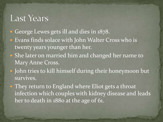  George Lewes gets ill and dies in 1878.
 Evans finds solace with John Walter Cross who is
  twenty years younger than her.
 She later on married him and changed her name to
  Mary Anne Cross.
 John tries to kill himself during their honeymoon but
  survives.
 They return to England where Eliot gets a throat
  infection which couples with kidney disease and leads
  her to death in 1880 at the age of 61.
 