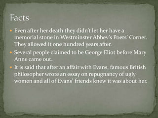  Even after her death they didn’t let her have a
  memorial stone in Westminster Abbev’s Poets’ Corner.
  They allowed it one hundred years after.
 Several people claimed to be George Eliot before Mary
  Anne came out.
 It is said that after an affair with Evans, famous British
  philosopher wrote an essay on repugnancy of ugly
  women and all of Evans’ friends knew it was about her.
 
