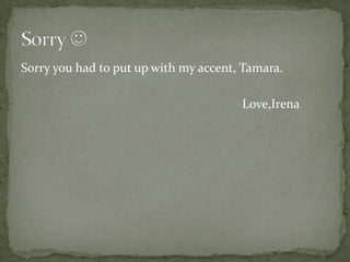 Sorry you had to put up with my accent, Tamara.

                                       Love,Irena
 