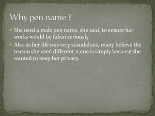  She used a male pen name, she said, to ensure her
  works would be taken seriously.
 Also as her life was very scandalous, many believe the
  reason she used different name is simply because she
  wanted to keep her privacy.
 