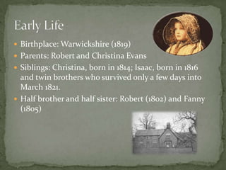  Birthplace: Warwickshire (1819)
 Parents: Robert and Christina Evans
 Siblings: Christina, born in 1814; Isaac, born in 1816
  and twin brothers who survived only a few days into
  March 1821.
 Half brother and half sister: Robert (1802) and Fanny
  (1805)
 