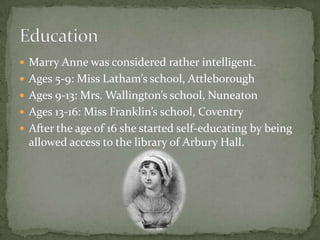  Marry Anne was considered rather intelligent.
 Ages 5-9: Miss Latham’s school, Attleborough
 Ages 9-13: Mrs. Wallington’s school, Nuneaton
 Ages 13-16: Miss Franklin’s school, Coventry
 After the age of 16 she started self-educating by being
  allowed access to the library of Arbury Hall.
 