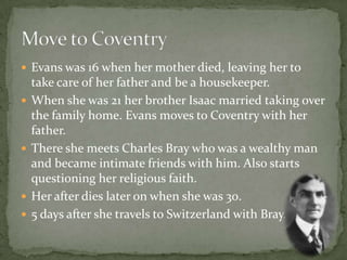  Evans was 16 when her mother died, leaving her to
    take care of her father and be a housekeeper.
   When she was 21 her brother Isaac married taking over
    the family home. Evans moves to Coventry with her
    father.
   There she meets Charles Bray who was a wealthy man
    and became intimate friends with him. Also starts
    questioning her religious faith.
   Her after dies later on when she was 30.
   5 days after she travels to Switzerland with Bray.
 