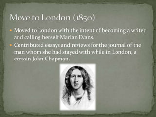 Moved to London with the intent of becoming a writer
  and calling herself Marian Evans.
 Contributed essays and reviews for the journal of the
  man whom she had stayed with while in London, a
  certain John Chapman.
 