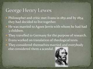  Philosopher and critic met Evans in 1851 and by 1854
    they had decided to live together.
   He was married to Agnes Jervis with whom he had had
    3 children.
   They travelled to Germany for the purpose of research.
   Evans worked on translation of theological texts.
   They considered themselves married and everybody
    else considered them a scandal.
 