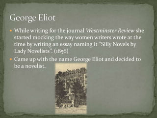  While writing for the journal Westminster Review she
  started mocking the way women writers wrote at the
  time by writing an essay naming it ‘’Silly Novels by
  Lady Novelists’’. (1856)
 Came up with the name George Eliot and decided to
  be a novelist.
 