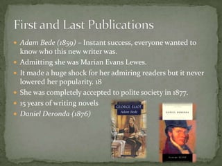  Adam Bede (1859) – Instant success, everyone wanted to
    know who this new writer was.
   Admitting she was Marian Evans Lewes.
   It made a huge shock for her admiring readers but it never
    lowered her popularity. 18
   She was completely accepted to polite society in 1877.
   15 years of writing novels
   Daniel Deronda (1876)
 