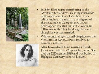 • In 1850, Eliot began contributing to the
'Westminster Review', a leading journal for
philosophical radicals. Later became its
editor and met the main literary figures of
the time, such as George Henry Lewes,
philosopher, scientist and critic, whom he
fell in love with. They lived together even
though Lewes was married.
• While continuing to contribute pieces to the
Westminster Review, Evans resolved to
become a novelist.
• After Lewes death Eliot married a friend,
John Cross, who was 20 years her junior. She
died on 22 December 1880 and was buried in
Highgate Cemetery in north London.
 