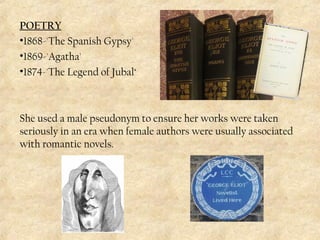 POETRY
•1868-'The Spanish Gypsy'
•1869-'Agatha'
•1874-'The Legend of Jubal‘
She used a male pseudonym to ensure her works were taken
seriously in an era when female authors were usually associated
with romantic novels.
 