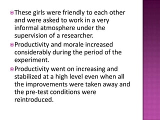 These girls were friendly to each other
and were asked to work in a very
informal atmosphere under the
supervision of a researcher.
Productivity and morale increased
considerably during the period of the
experiment.
Productivity went on increasing and
stabilized at a high level even when all
the improvements were taken away and
the pre-test conditions were
reintroduced.
 