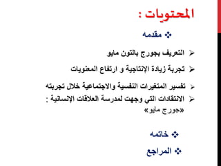 المحتميا : 
مقدمه  
التعريف بجورج بالتون مايو  
تجربة زيادة الإنتاجية و ارتفاع المعنويات  
تفسير المتغيرات النفسية والاجتماعية خلال تجربته  
الانتقادات التي وجهت لمدرسة العلاقات الإنسانية :  
» جورج مايو « 
خاتمه  
المراجع  
 