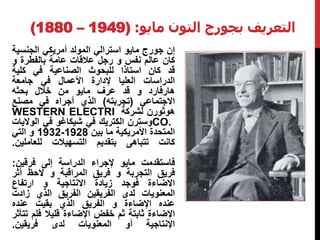 (1880 – التعريف بجورج التون مايو: ( 1949 
إن جورج مايو استرالي المولد أمريكي الجنسية 
كان عالم نفس و رجل علاقات عامة بالفطرة و 
قد كان استاذا للبحوث الصناعية في كلية 
الدراسات العليا لإدارة الأعمال في جامعة 
هارفارد و قد عرف مايو من خلال بحثه 
الاجتماعي )تجربته( الذي أجراه في مصنع 
WESTERN ELECTRI هوثورن لشركة 
وسترن الكتريك في شيكاغو في الولايات CO. 
1932 و التي - المتحدة الأمريكية ما بين 1928 
كانت تتباهى بتقديم التسهيلات للعاملين. 
فاستقدمت مايو لإجراء الدراسة إلى فرقين: 
فريق التجربة و فريق المراقبة و لاحظ أثر 
الاضاءة فوجد زيادة الانتاجية و ارتفاع 
المعنويات لدى الفريقين الفريق الذي زادت 
عنده الإضاءة و الفريق الذي بقيت عنده 
الإضاءة ثابتة ثم خفض الإضاءة قليلا فلم تتأثر 
الإنتاجية أو المعنويات لدى فريقين. 
 