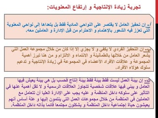 تجربة زيادة الإنتاجية و إرتفاع المعنويات: 
أ - إن تحفيز العامل لا يقتصر على النواحي المادية فقط بل يتعداها إلى نواحي المعنوية 
التي تعزز فيه الشعور بالإهتمام و الاحترام من قبل الإدارة و العاملين معه،. 
ب - إن التحفيز الفردي لا يكفي و لا يجزي إلا إذا كان من خلال مجموعة العمل التي 
يشعر العامل من خلالها بالطمأنينة و الانتماء و الالتزام و من هنا تبرز أهمية 
المجموعة و علاقات الأفراد الأعضاء في المجموعة في زيادة الإنتاجية و تدعيم 
سلوك هؤلاء الأفراد، 
ت - إن بيئة العمل ليست فقط بيئة فقط بيئة إنتاج فحسب بل هي بيئة يعيش فيها 
العامل و يبني فيها علاقات شخصية تتجاوز العلاقات الرسمية و لا تقل أهمية عنها في 
التأثير على سلوكه داخل المنظمة و عليه يجب على الإدارة العليا أن تتعامل مع 
العاملين في المنظمة من خلال مجموعات العمل التي ينتمون إليها و علة أساس أنهم 
يعيشون حياة إجتماعية داخل المنظمة و يشكلون مجتمعا قائما بذاته داخل المنظمة، 
 