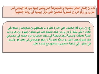 ث - إن إشعار العامل بأهميته و المجموعة التي ينتمي إليها بدورها الإيجابي أمر 
ضروري لرفع الروح المعنوية للعاملين التي تؤثر إيجابيا في زيادة الإنتاجية. 
ج- إن ردود فعل العاملين على الإدارة العليا و ما يصادفهم من صعوبات و مشاكل في 
العمل لا تأتي بشكل فردي بل من خلال المجموعات التي ينتمون إليها و من هنا برزت 
أهمية العلاقات الإنسانية داخل المنظمة في سلوك العاملين و دور القيادة في التحكم في 
ذلك السلوك حيث اعتبر رواد هذه المدرسة أن الجو الاجتماعي في العمل هو الأساس 
في التأثير على إنتاجية العاملين و تفاعلهم مع الإدارة العليا. 
 