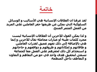 خاتمة 
لقد عرفنا ان العلاقات الإنسانية هي الأساليب و الوسائل 
السلوكية التي يمكن عن طريقها حفز العاملين علىالمزيد 
من العمل المثمر المنتج. 
و لذا يمكن القول للآخرين أن العلاقات الإنسانية ليست 
مجرد كلمات طيبة أو عبارات مجاملة تقال للآخرين و إنما 
هي بالإضافة إلى ذلك تفهم عميق لقدرات العاملين 
و طاقاتهم و إمكاناتهم و ظروفهم و دوافعهم و حاجاتهم 
و استخدام كل ذلك لحفزهم على العمل معا كجماعة 
تسعى لتحقيق هدف واحد في جو من التفاهم و التعاون 
و التعاطفداخل المنظمةـ 
 