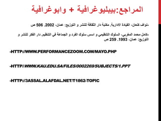 المراجع:بيبليوغرافية + وابوغرافية 
506 ص . -نواف كنعان، القيادة الادارية. مكتبة دار الثقافة للنشر و التوزيع: عمان، 2002 
-كامل محمد المغربي، السلوك التنظيمي و اسس سلوك الفرد و الجماعة في التنظيم. دار الفكر للنشر و 
-HTTP://WWW.PERFORMANCEZOOM.COM/MAYO.PHP 
-HTTP//WWW.KAU.EDU.SA/FILES/0002269/SUBJECTS/1.PPT 
-HTTP://3ASSAL.ALAFDAL.NET/T1862-TOPIC 
259 ص . التوزيع: عمان، 1993 
