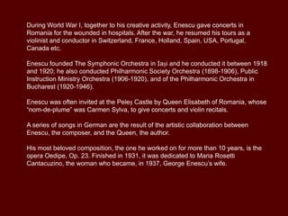 During World War I, together to his creative activity, Enescu gave concerts in
Romania for the wounded in hospitals. After the war, he resumed his tours as a
violinist and conductor in Switzerland, France, Holland, Spain, USA, Portugal,
Canada etc.
Enescu founded The Symphonic Orchestra in Iași and he conducted it between 1918
and 1920; he also conducted the Philharmonic Society Orchestra (1898-1906), the
Public Instruction Ministry Orchestra (1906-1920), and the Philharmonic Orchestra in
Bucharest (1920-1946).
Enescu was often invited at the Peleș Castle by Queen Elisabeth of Romania, whose
“nom-de-plume” was Carmen Sylva, to give concerts and violin recitals.

A series of songs in German are the result of the artistic collaboration between
Enescu, the composer, and the Queen, the author.
His most beloved composition, the one he worked on for more than 10 years, is the
opera Oedipe, Op. 23. Finished in 1931, it was dedicated to Maria Rosetti
Cantacuzino, the woman who became, in 1937, George Enescu’s wife.

 