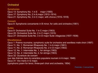 Orchestral
Symphonies
Opus 13: Symphony No. 1 in E major (1905)
Opus 17: Symphony No. 2 in A major (1912–1914)
Opus 21: Symphony No. 3 in C major, with chorus (1916–1918)
Concerti
Opus 8: Symphonie concertante in B minor, for cello and orchestra (1901)
Suites
Opus 9: Orchestral Suite No. 1 in C major (1903)
Opus 20: Orchestral Suite No. 2 in C major (1915)
Opus 27: Orchestral Suite No. 3 in D major Suite villageoise (1937–1938)
Miscellaneous
Opus 1: Poème roumaine, symphonic suite for orchestra and wordless male choir (1897)
Opus 11, No. 1: Romanian Rhapsody No. 1 in A major (1901)
Opus 11, No. 2: Romanian Rhapsody No. 2 in D major (1902)
Opus 12, No. 1: Intermède No. 1, for strings (1902)
Opus 12, No. 2: Intermède No. 2, for strings (1903)
Opus 32: Ouverture de concert
(sur des thèmes dans le caractère populaire roumain in A major, 1948)
Opus 31: Vox maris in G major,
(symphonic poem for tenor, three-part choir and orchestra, 1954)
Pastorale - I menuet triste

 