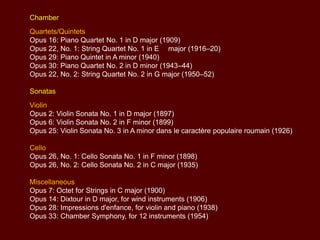 Chamber

Quartets/Quintets
Opus 16: Piano Quartet No. 1 in D major (1909)
Opus 22, No. 1: String Quartet No. 1 in E major (1916–20)
Opus 29: Piano Quintet in A minor (1940)
Opus 30: Piano Quartet No. 2 in D minor (1943–44)
Opus 22, No. 2: String Quartet No. 2 in G major (1950–52)
Sonatas
Violin
Opus 2: Violin Sonata No. 1 in D major (1897)
Opus 6: Violin Sonata No. 2 in F minor (1899)
Opus 25: Violin Sonata No. 3 in A minor dans le caractère populaire roumain (1926)
Cello
Opus 26, No. 1: Cello Sonata No. 1 in F minor (1898)
Opus 26, No. 2: Cello Sonata No. 2 in C major (1935)
Miscellaneous
Opus 7: Octet for Strings in C major (1900)
Opus 14: Dixtour in D major, for wind instruments (1906)
Opus 28: Impressions d'enfance, for violin and piano (1938)
Opus 33: Chamber Symphony, for 12 instruments (1954)

 