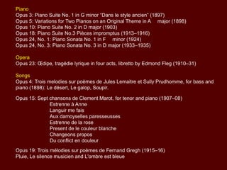 Piano
Opus 3: Piano Suite No. 1 in G minor “Dans le style ancien” (1897)
Opus 5: Variations for Two Pianos on an Original Theme in A major (1898)
Opus 10: Piano Suite No. 2 in D major (1903)
Opus 18: Piano Suite No.3 Pieces impromptus (1913–1916)
Opus 24, No. 1: Piano Sonata No. 1 in F minor (1924)
Opus 24, No. 3: Piano Sonata No. 3 in D major (1933–1935)

Opera
Opus 23: Œdipe, tragédie lyrique in four acts, libretto by Edmond Fleg (1910–31)
Songs
Opus 4: Trois melodies sur poèmes de Jules Lemaitre et Sully Prudhomme, for bass
and piano (1898): Le désert, Le galop, Soupir.

Opus 15: Sept chansons de Clement Marot, for tenor and piano (1907–08)
Estrenne à Anne
Languir me fais
Aux damoyselles paresseusses
Estrenne de la rose
Present de le couleur blanche
Changeons propos
Du conflict en douleur
Opus 19: Trois mélodies sur poèmes de Fernand Gregh (1915–16)
Pluie, Le silence musicien and L'ombre est bleue

 