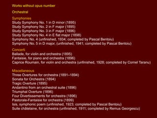 Works without opus number
Orchestral
Symphonies
Study Symphony No. 1 in D minor (1895)
Study Symphony No. 2 in F major (1895)
Study Symphony No. 3 in F major (1896)
Study Symphony No. 4 in E flat major (1898)
Symphony No. 4 (unfinished, 1934; completed by Pascal Bentoiu)
Symphony No. 5 in D major, (unfinished, 1941; completed by Pascal Bentoiu)
Concerti
Ballade, for violin and orchestra (1895)
Fantaisie, for piano and orchestra (1896)
Caprice Roumain, for violin and orchestra (unfinished, 1928; completed by Cornel Taranu)
Miscellaneous
Three Overtures for orchestra (1891–1894)
Sonata for Orchestra (1894)
Tragic Overture (1895)
Andantino from an orchestral suite (1896)
Triumphal Overture (1896)
Four Divertissements for orchestra (1896)
Pastorale-Fantaisie for orchestra (1899)
Isis, symphonic poem (unfinished, 1923; completed by Pascal Bentoiu)
Suite châtelaine, for orchestra (unfinished, 1911; completed by Remus Georgescu)

 