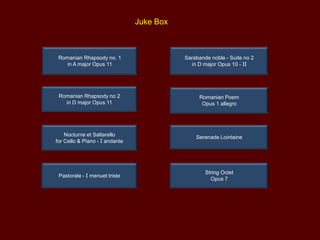Juke Box

Romanian Rhapsody no. 1
in A major Opus 11

Aubade
Trio for violin, viola and cello

Romanian Rhapsody no 2
in D major Opus 11

Romanian Poem
Opus 1 allegro

Nocturne et Saltarello
for Cello & Piano - I andante

Serenade Lointaine

Pastorale - I menuet triste

String Octet
Opus 7

 