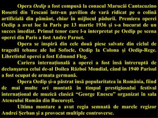 Opera  Oedip  a fost compusă la conacul Marucăi Cantacuzino Rosetti din Tescani într-un pavilion de vară ridicat pe o colină artificială din pământ, chiar în mijlocul pădurii. Premiera operei Oedip a avut loc la Paris pe 13 martie 1936 şi s-a bucurat de un succes imediat. Primul tenor care l-a interpretat pe Oedip pe scena operei din Paris a fost Andre Parnet.  Opera se inspiră din cele două piese salvate din ciclul de tragedii tebane ale lui Sofocle, Oedip la Colona şi Oedip-Rege. Libretistul operei a fost Edmond Fleg.  Cariera internaţională a operei a fost însă întreruptă de declanşarea celui de-al Doilea Război Mondial, când în 1940 Parisul a fost ocupat de armata germană. Opera Oedip şi-a păstrat însă popularitatea în România, fiind de mai multe ori montată în timpul prestigiosului festival internaţional de muzică clasică  “ George Enescu ”  organizat în sala Ateneului Român din Bucureşti.  Ultima montare a avut regia semnată de marele regizor Andrei Şerban şi a provocat multiple controverse. 