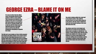 GEORGE EZRA – BLAME IT ON ME
The artist is hidden within the crowd and
is very hard to notice. This could be
because there is so much chaos going on
in the picture, that the artist is simply not
important and people looking at the cover
will easily miss him.
The title text is very simple as it has a fairly standard
font design and colour scheme. Ezra’s name is three
times the size of the album because Ezra is a very
popular indie artist, so people may not be as familiar
with the song names as opposed to the artist’s name,
therefore the designers of the cover have made the
artist’s name bigger to make it more recognisable.
This album cover has a very simple and
indie look to it as there are no expensive
effects and no complex or abstract art. It is
simply a crowd causing chaos with the artist
stuck in the middle of it. It also has a lively
feeling to it as most of the people on the
cover are smiling and are wearing a variety
of clothing (a mixture of grey, brown, blue
and red) that makes the cover look more
vibrant.
It is easy to notice that the album
cover corresponds with the target
audience which is young adults.
This is because the majority of the
people on the cover are teenagers
and some people are portrayed on
the cover as causing trouble such
as the boy with the drinks about to
spill them because of the tight
spaces and the man with the
megaphone attempting to organise
the crowd.
 