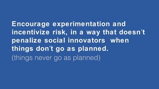 Encourage experimentation and
incentivize risk, in a way that doesn’t
penalize social innovators when
things don’t go as planned.
(things never go as planned)

 