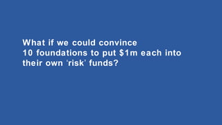 What if we could convince
10 foundations to put $1m each into
their own ‘risk’ funds?

 