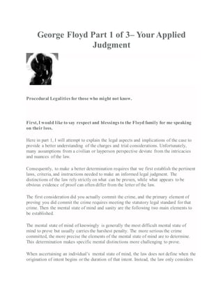 George Floyd Part 1 of 3– YourApplied
Judgment
Procedural Legalities for those who might not know.
First, I would like to say respect and blessings to the Floyd family for me speaking
on their loss.
Here in part 1, I will attempt to explain the legal aspects and implications of the case to
provide a better understanding of the charges and trial considerations. Unfortunately,
many assumptions from a civilian or layperson perspective deviate from the intricacies
and nuances of the law.
Consequently, to make a better determination requires that we first establish the pertinent
laws, criteria, and instructions needed to make an informed legal judgment. The
distinctions of the law rely strictly on what can be proven, while what appears to be
obvious evidence of proof can often differ from the letter of the law.
The first consideration did you actually commit the crime, and the primary element of
proving you did commit the crime requires meeting the statutory legal standard for that
crime. Then the mental state of mind and sanity are the following two main elements to
be established.
The mental state of mind of knowingly is generally the most difficult mental state of
mind to prove but usually carries the harshest penalty. The more serious the crime
committed, the more precise the elements of the mental state of mind are to determine.
This determination makes specific mental distinctions more challenging to prove.
When ascertaining an individual’s mental state of mind, the law does not define when the
origination of intent begins or the duration of that intent. Instead, the law only considers
 